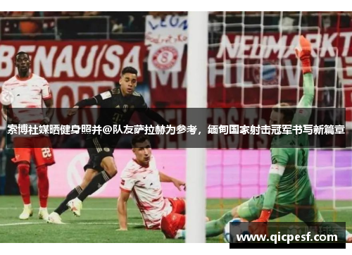 索博社媒晒健身照并@队友萨拉赫为参考，缅甸国家射击冠军书写新篇章